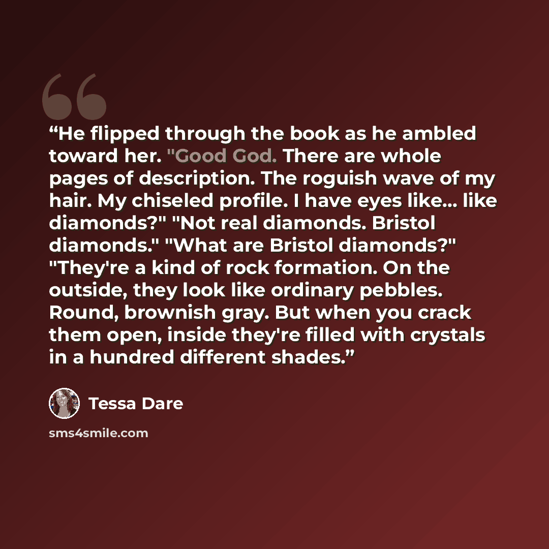 “He flipped through the book as he ambled toward her. "Good God. There are whole pages of description. The roguish wave of my hair. My chiseled profile. I have eyes like... like diamonds?" "Not real diamonds. Bristol diamonds." "What are Bristol diamonds?" "They're a kind of rock formation. On the…” quote by Tessa Dare