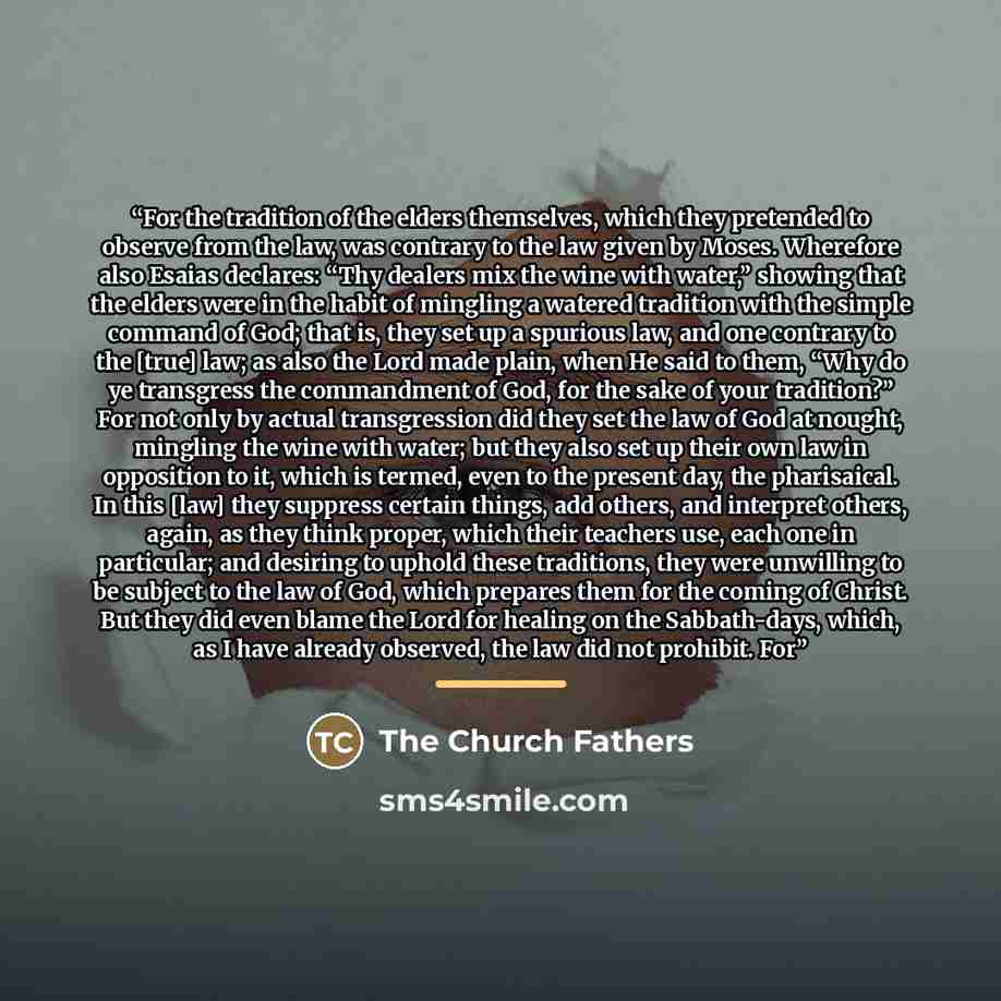 “For the tradition of the elders themselves, which they pretended to observe from the law, was contrary to the law given by Moses. Wherefore also Esaias declares: “Thy dealers mix the wine with water,” showing that the elders were in the habit of mingling a watered tradition with the simple command…” quote by The Church Fathers