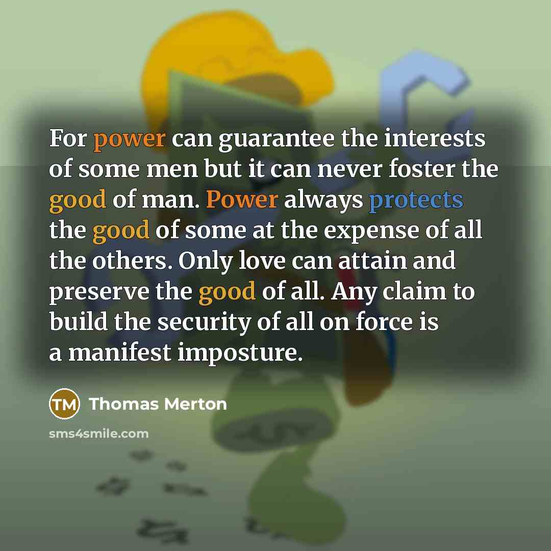 “For power can guarantee the interests of some men but it can never foster the good of man. Power always protects the good of some at the expense of all the others. Only love can attain and preserve the good of all. Any claim to build the security of all on force is a manifest imposture.” quote by Thomas Merton