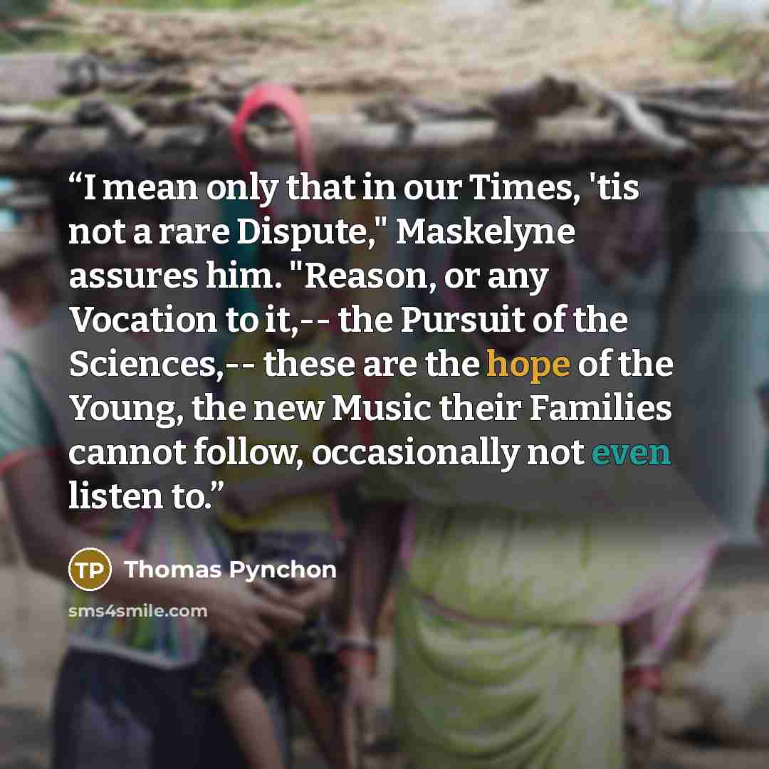 “I mean only that in our Times, 'tis not a rare Dispute," Maskelyne assures him. "Reason, or any Vocation to it,-- the Pursuit of the Sciences,-- these are the hope of the Young, the new Music their Families cannot follow, occasionally not even listen to.” quote by Thomas Pynchon