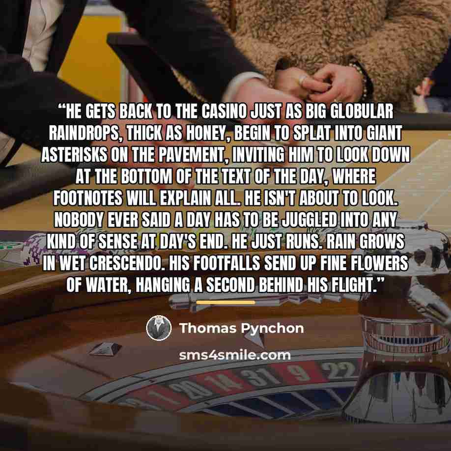 “He gets back to the Casino just as big globular raindrops, thick as honey, begin to splat into giant asterisks on the pavement, inviting him to look down at the bottom of the text of the day, where footnotes will explain all. He isn't about to look. Nobody ever said a day has to be juggled into…” quote by Thomas Pynchon