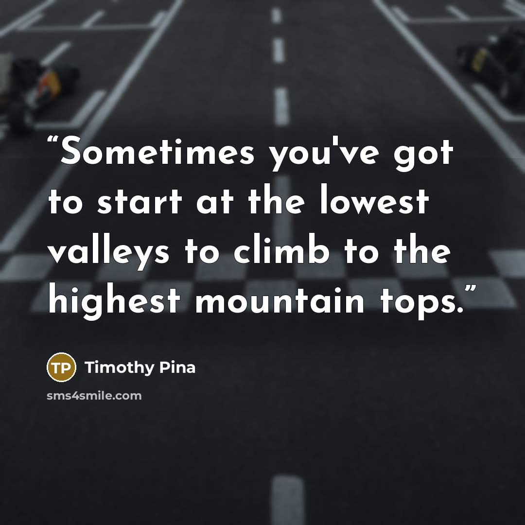 “Sometimes you've got to start at the lowest valleys to climb to the highest mountain tops.” quote by Timothy Pina