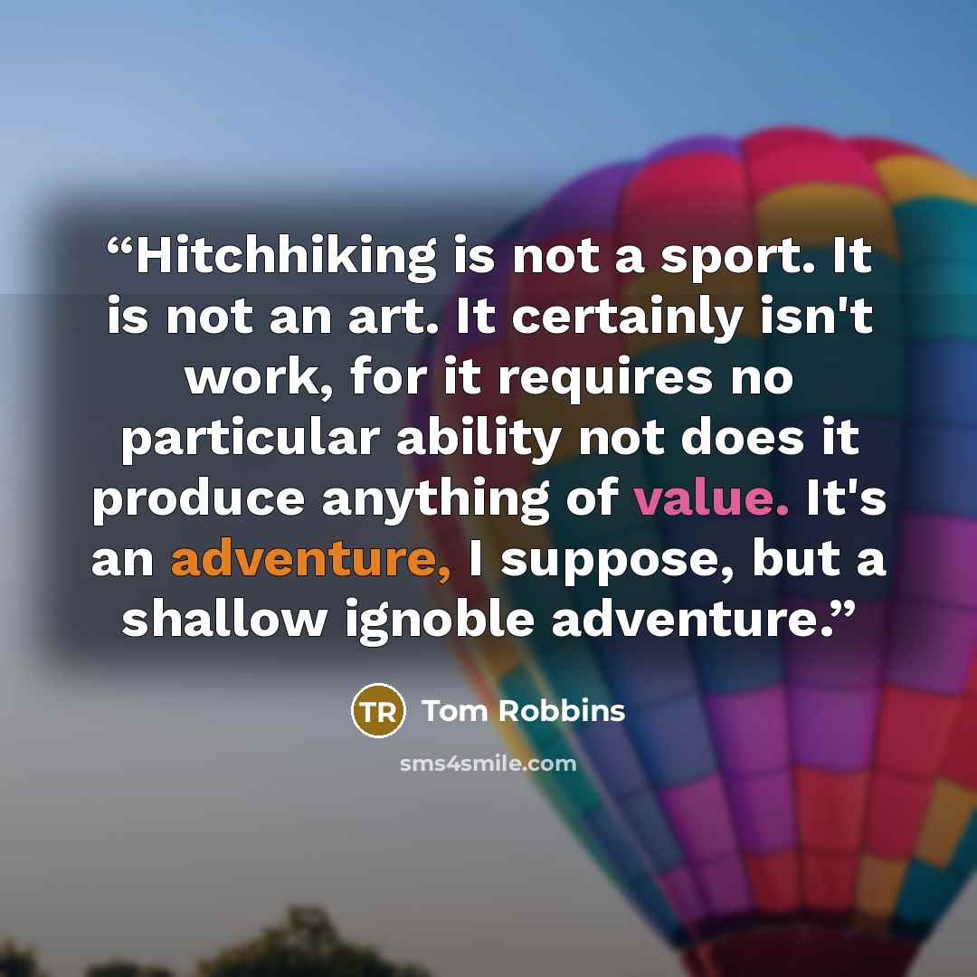 “Hitchhiking is not a sport. It is not an art. It certainly isn't work, for it requires no particular ability not does it produce anything of value. It's an adventure, I suppose, but a shallow ignoble adventure.” quote by Tom Robbins