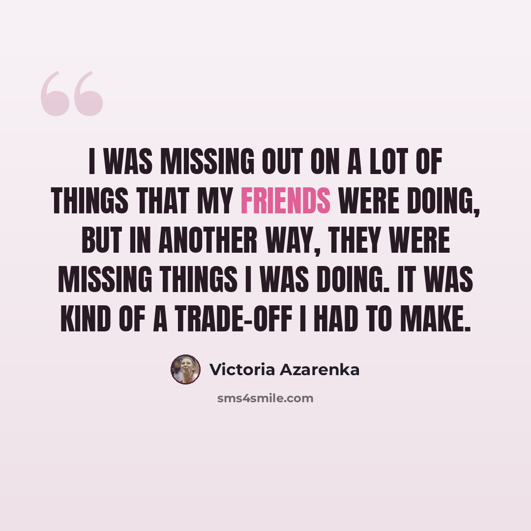 “I was missing out on a lot of things that my friends were doing, but in another way, they were missing things I was doing. It was kind of a trade-off I had to make.” quote by Victoria Azarenka