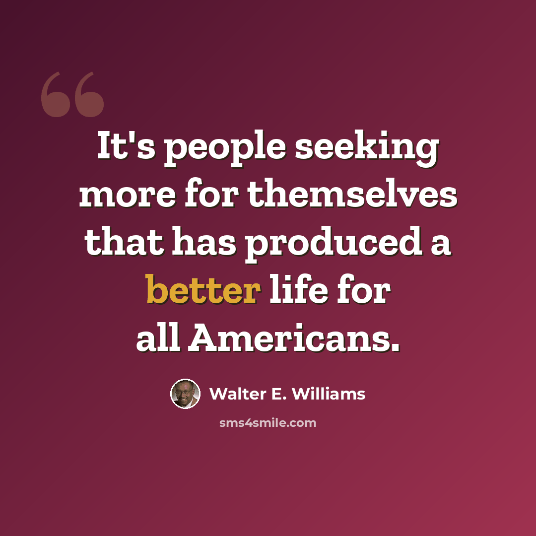 “It's people seeking more for themselves that has produced a better life for all Americans.” quote by Walter E. Williams