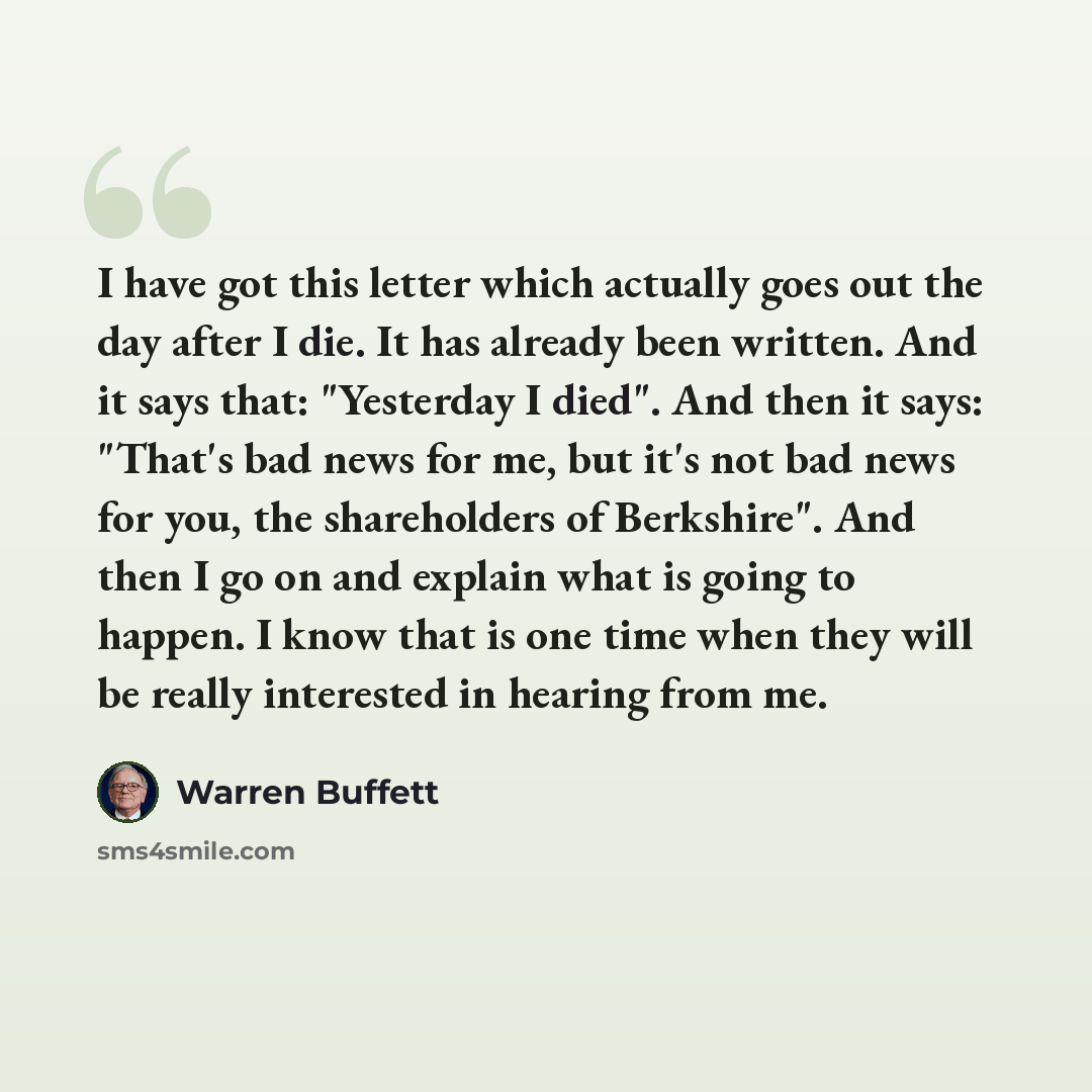 “I have got this letter which actually goes out the day after I die. It has already been written. And it says that: "Yesterday I died". And then it says: "That's bad news for me, but it's not bad news for you, the shareholders of Berkshire". And then I go on and explain what is going to happen. I…” quote by Warren Buffett