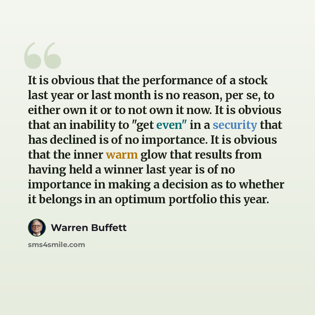 “It is obvious that the performance of a stock last year or last month is no reason, per se, to either own it or to not own it now. It is obvious that an inability to "get even" in a security that has declined is of no importance. It is obvious that the inner warm glow that results from having held…” quote by Warren Buffett
