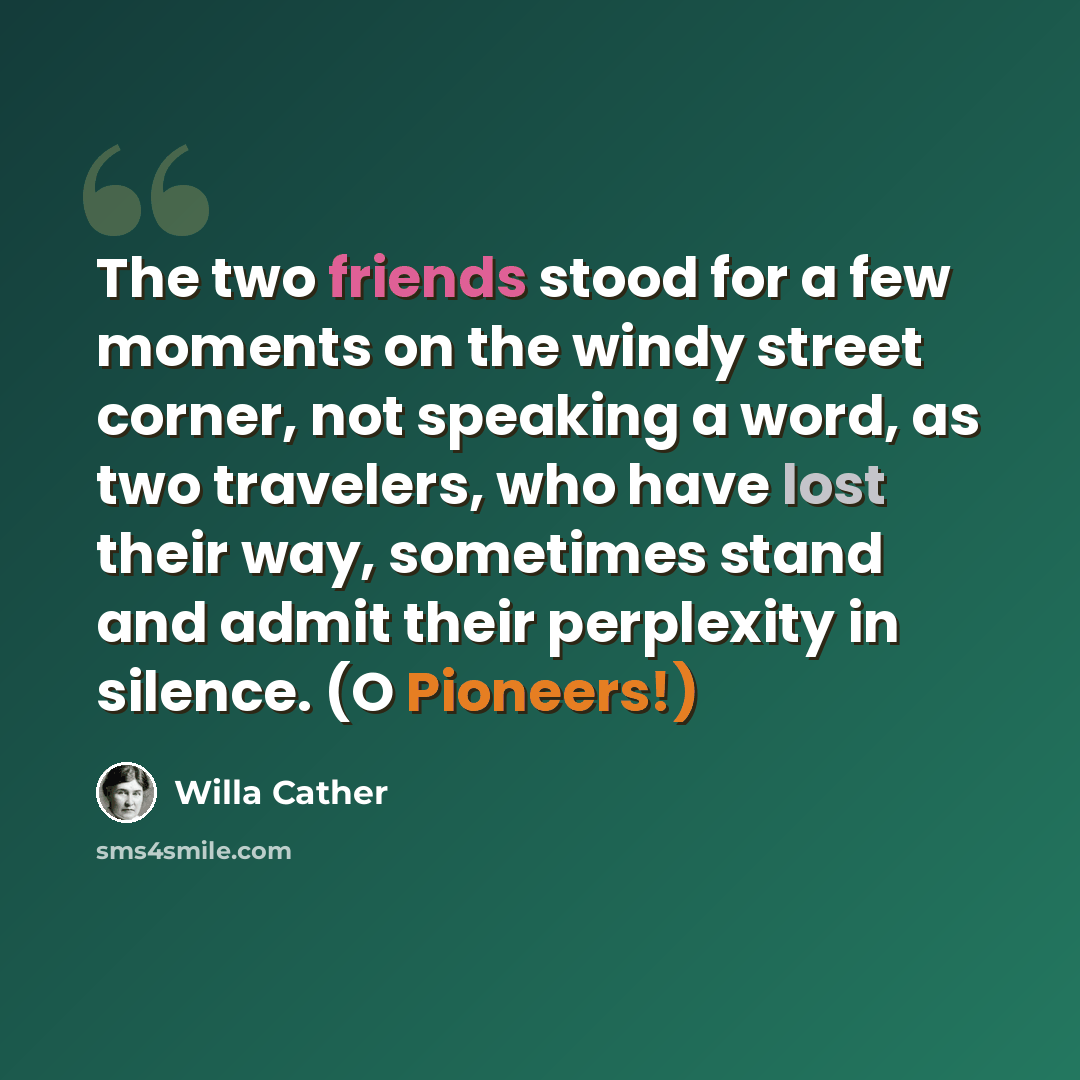 “The two friends stood for a few moments on the windy street corner, not speaking a word, as two travelers, who have lost their way, sometimes stand and admit their perplexity in silence. (O Pioneers!)” quote by Willa Cather