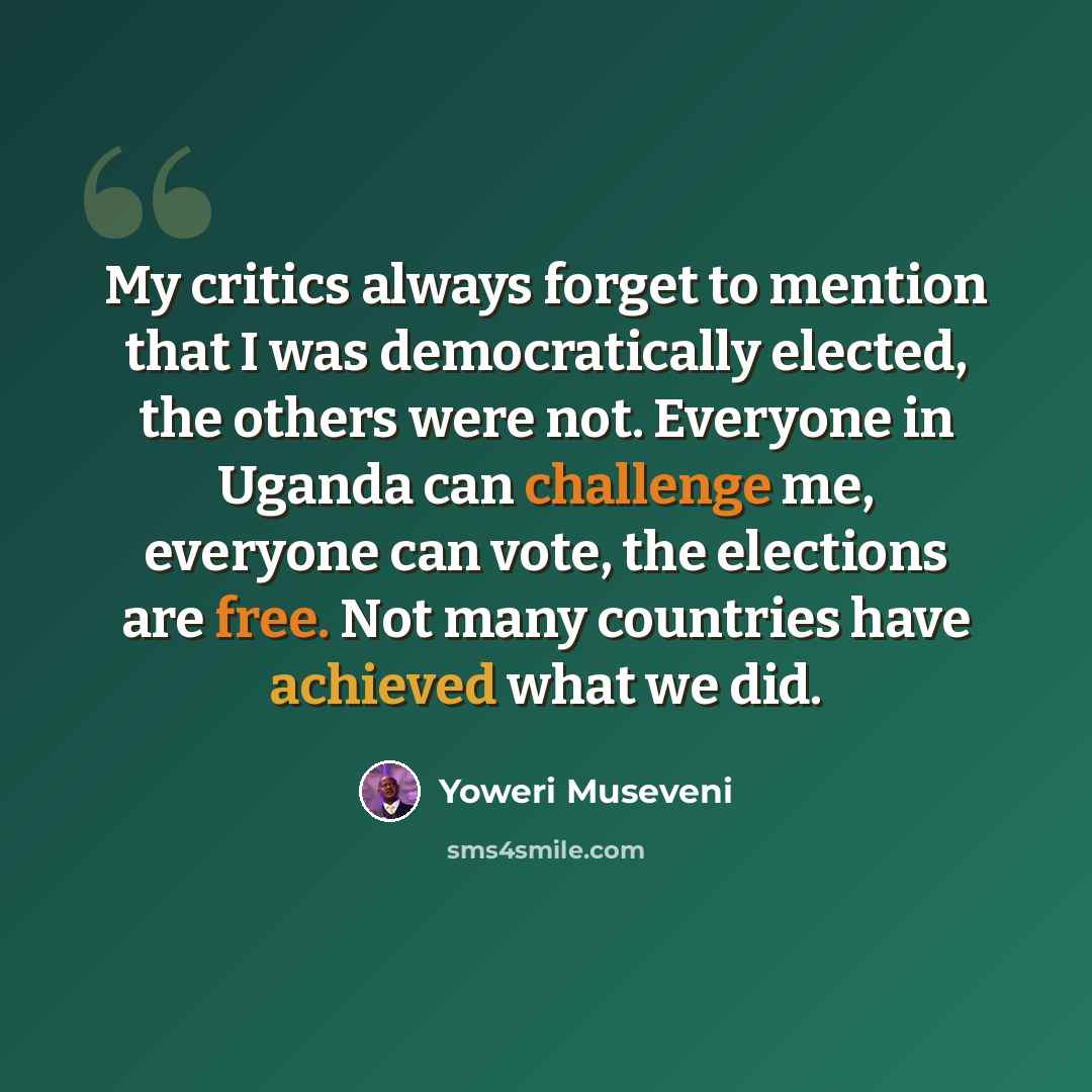 “My critics always forget to mention that I was democratically elected, the others were not. Everyone in Uganda can challenge me, everyone can vote, the elections are free. Not many countries have achieved what we did.” quote by Yoweri Museveni