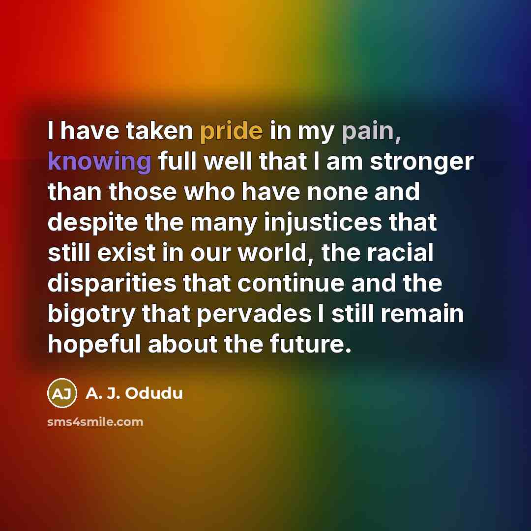 “I have taken pride in my pain, knowing full well that I am stronger than those who have none and despite the many injustices that still exist in our world, the racial disparities that continue and the bigotry that pervades I still remain hopeful about the future.” quote by A. J. Odudu