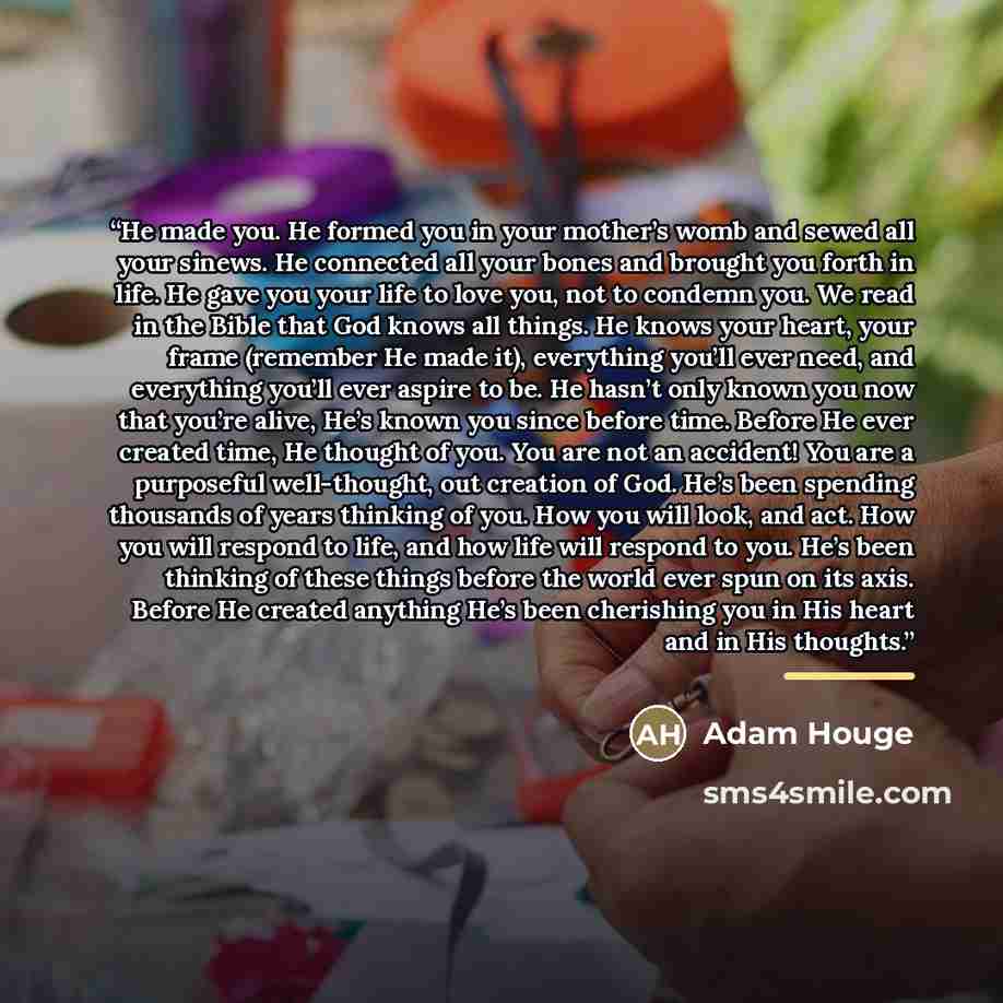 “He made you. He formed you in your mother’s womb and sewed all your sinews. He connected all your bones and brought you forth in life. He gave you your life to love you, not to condemn you. We read in the Bible that God knows all things. He knows your heart, your frame (remember He made it)…” quote by Adam Houge