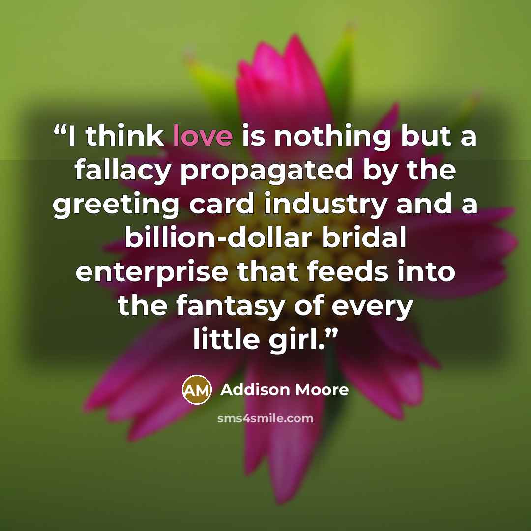 “I think love is nothing but a fallacy propagated by the greeting card industry and a billion-dollar bridal enterprise that feeds into the fantasy of every little girl.” quote by Addison Moore