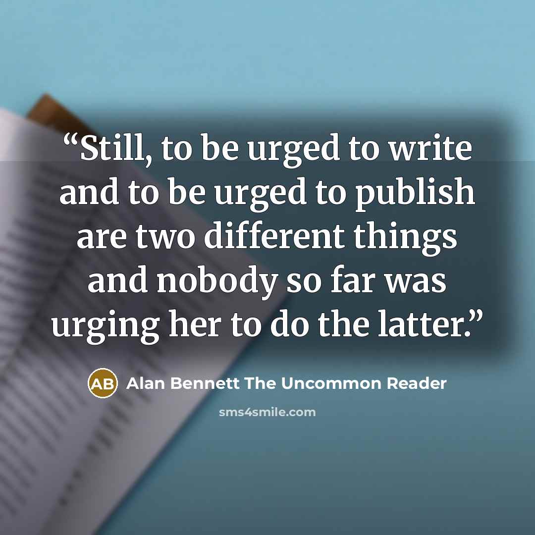 “Still, to be urged to write and to be urged to publish are two different things and nobody so far was urging her to do the latter.” quote by Alan Bennett The Uncommon Reader