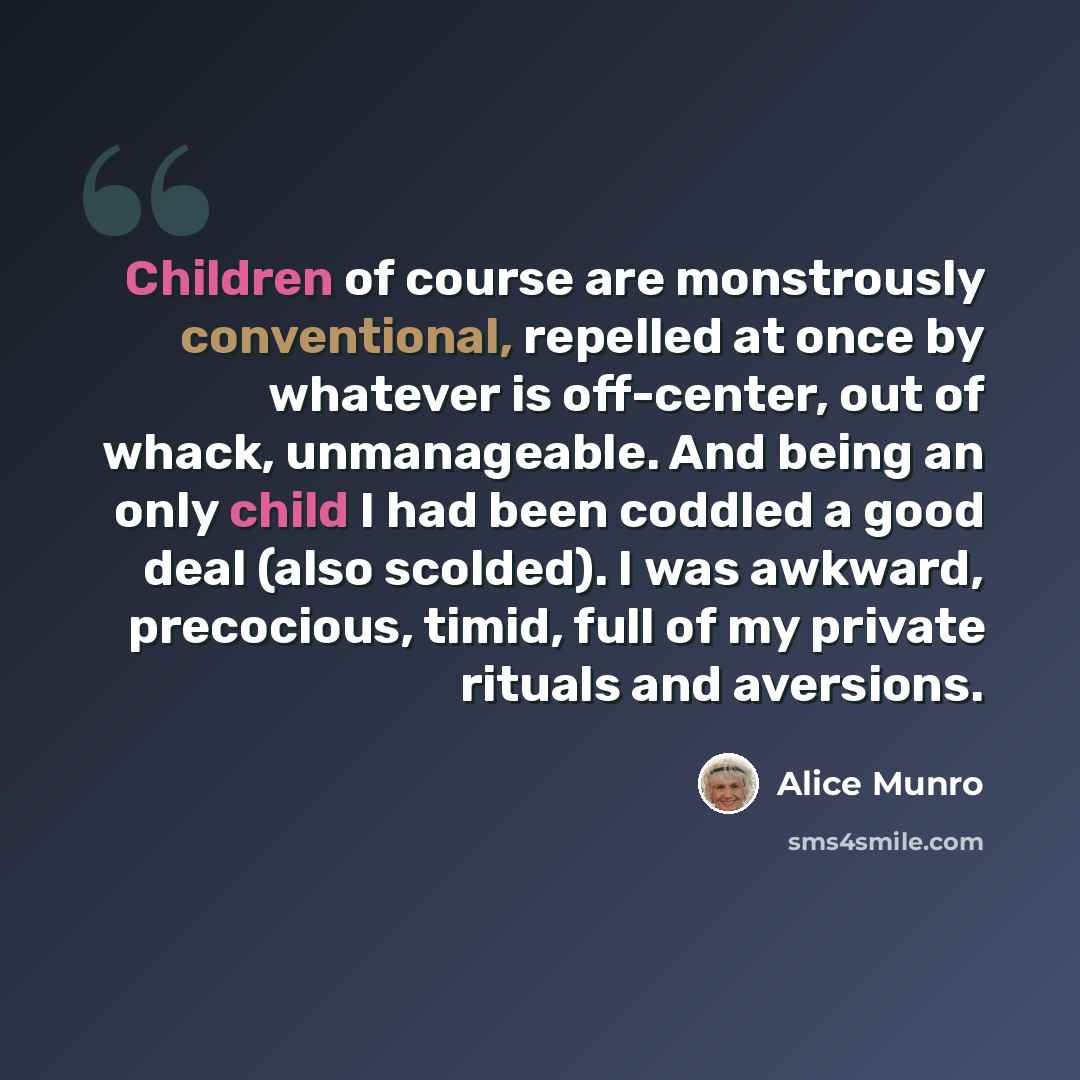 “Children of course are monstrously conventional, repelled at once by whatever is off-center, out of whack, unmanageable. And being an only child I had been coddled a good deal (also scolded). I was awkward, precocious, timid, full of my private rituals and aversions.” quote by Alice Munro