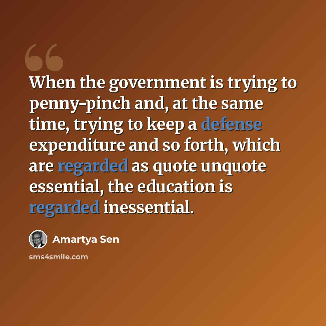 “When the government is trying to penny-pinch and, at the same time, trying to keep a defense expenditure and so forth, which are regarded as quote unquote essential, the education is regarded inessential.” quote by Amartya Sen
