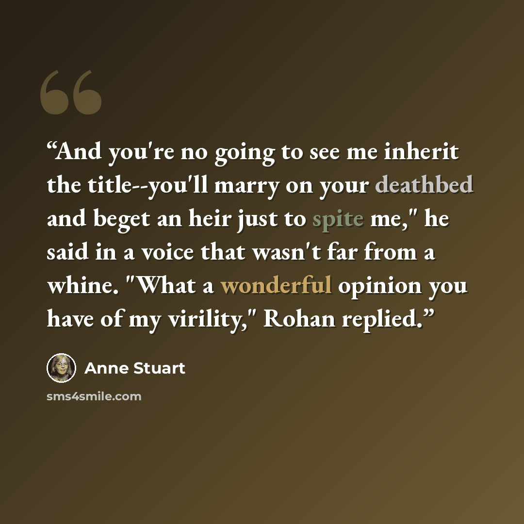 “And you're no going to see me inherit the title--you'll marry on your deathbed and beget an heir just to spite me," he said in a voice that wasn't far from a whine. "What a wonderful opinion you have of my virility," Rohan replied.” quote by Anne Stuart
