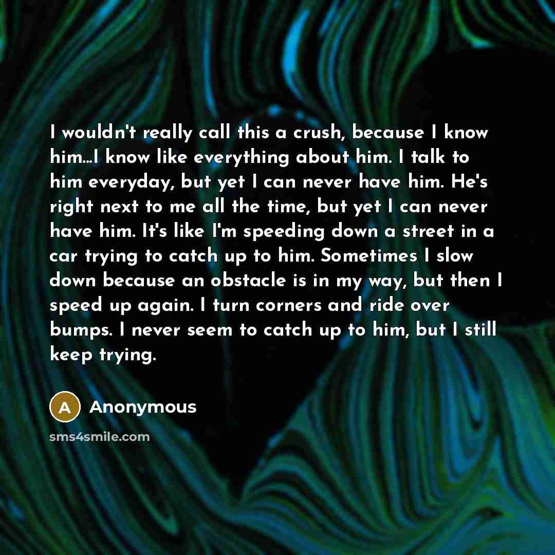 “I wouldn't really call this a crush, because I know him...I know like everything about him. I talk to him everyday, but yet I can never have him. He's right next to me all the time, but yet I can never have him. It's like I'm speeding down a street in a car trying to catch up to him. Sometimes I…” quote by Anonymous