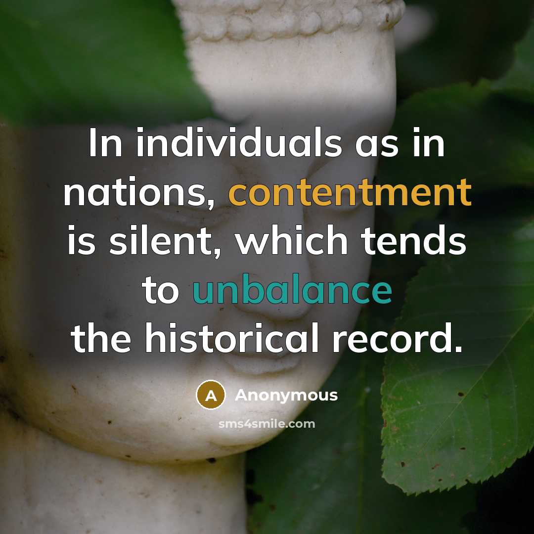 “In individuals as in nations, contentment is silent, which tends to unbalance the historical record.” quote by Anonymous