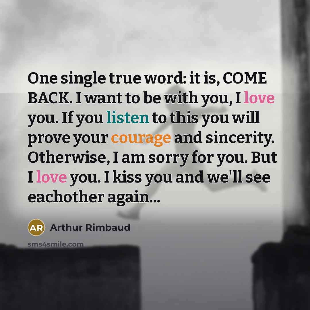 “One single true word: it is, COME BACK. I want to be with you, I love you. If you listen to this you will prove your courage and sincerity. Otherwise, I am sorry for you. But I love you. I kiss you and we'll see eachother again...” quote by Arthur Rimbaud