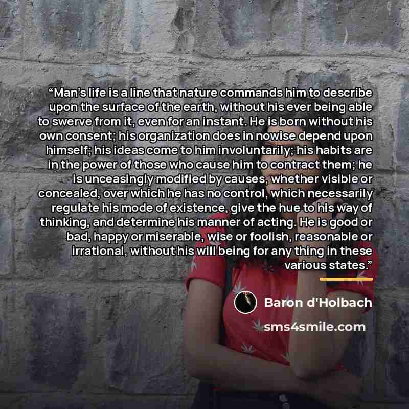 “Man’s life is a line that nature commands him to describe upon the surface of the earth, without his ever being able to swerve from it, even for an instant. He is born without his own consent; his organization does in nowise depend upon himself; his ideas come to him involuntarily; his habits are…” quote by Baron d'Holbach