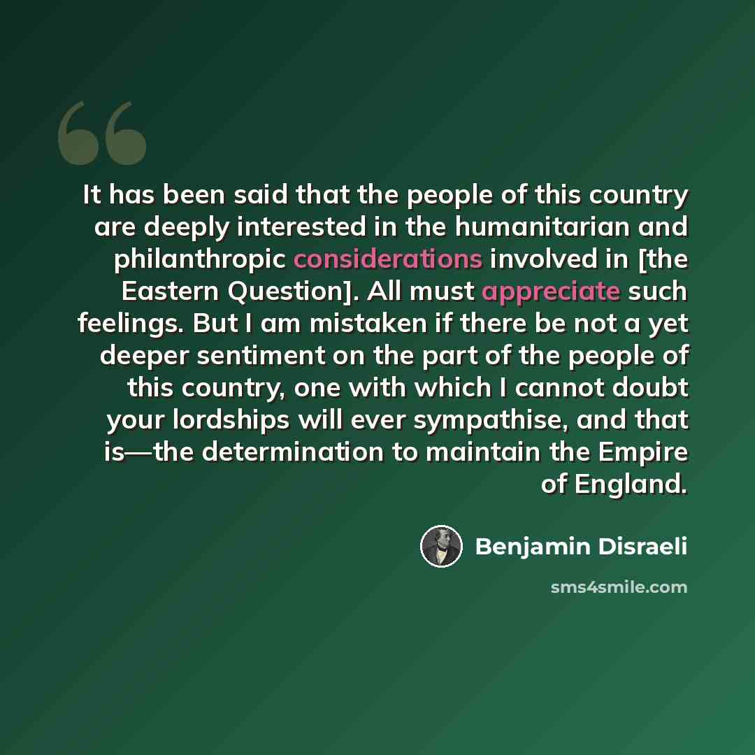 “It has been said that the people of this country are deeply interested in the humanitarian and philanthropic considerations involved in [the Eastern Question]. All must appreciate such feelings. But I am mistaken if there be not a yet deeper sentiment on the part of the people of this country, one…” quote by Benjamin Disraeli