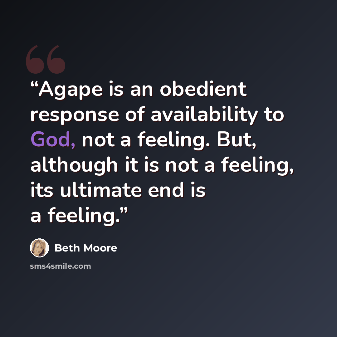 “Agape is an obedient response of availability to God, not a feeling. But, although it is not a feeling, its ultimate end is a feeling.” quote by Beth Moore