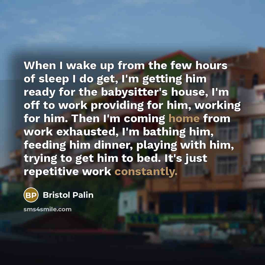 “When I wake up from the few hours of sleep I do get, I'm getting him ready for the babysitter's house, I'm off to work providing for him, working for him. Then I'm coming home from work exhausted, I'm bathing him, feeding him dinner, playing with him, trying to get him to bed. It's just repetitive…” quote by Bristol Palin