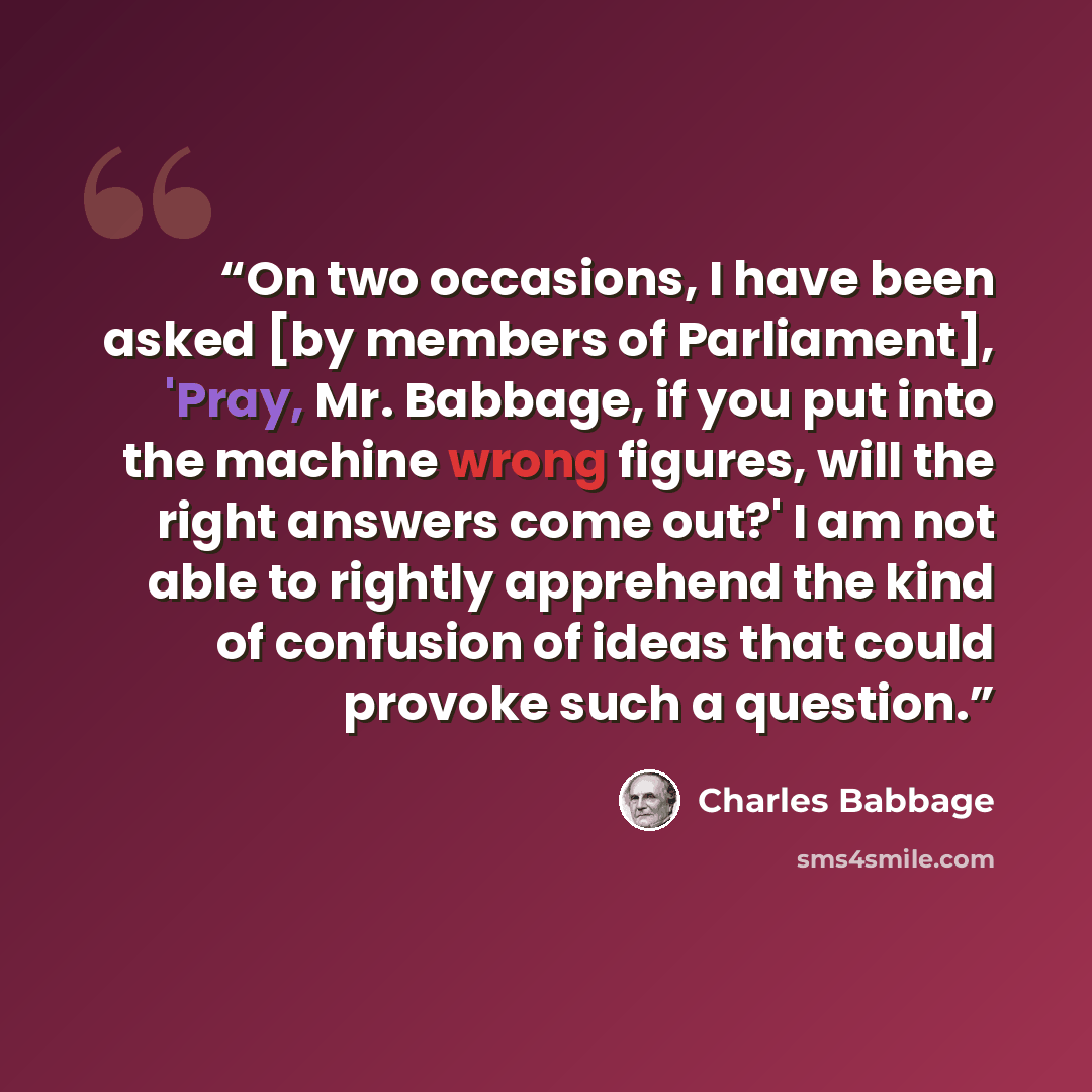 “On two occasions, I have been asked [by members of Parliament], 'Pray, Mr. Babbage, if you put into the machine wrong figures, will the right answers come out?' I am not able to rightly apprehend the kind of confusion of ideas that could provoke such a question.” quote by Charles Babbage