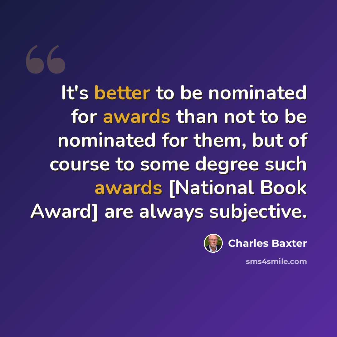 “It's better to be nominated for awards than not to be nominated for them, but of course to some degree such awards [National Book Award] are always subjective.” quote by Charles Baxter