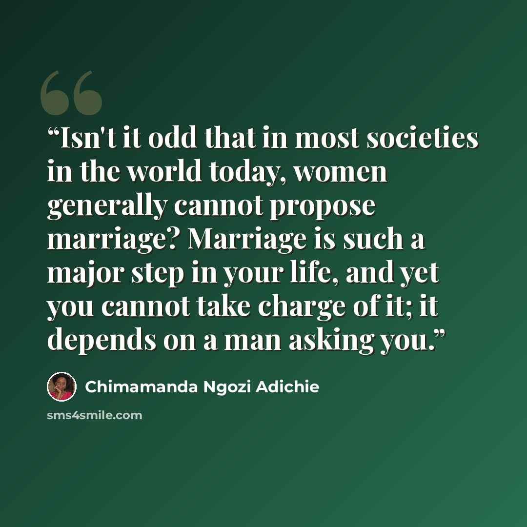“Isn't it odd that in most societies in the world today, women generally cannot propose marriage? Marriage is such a major step in your life, and yet you cannot take charge of it; it depends on a man asking you.” quote by Chimamanda Ngozi Adichie