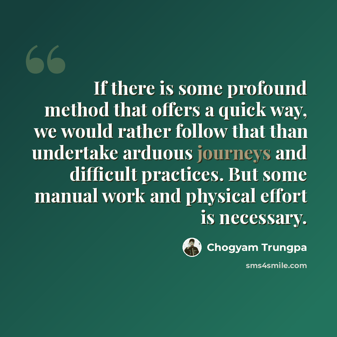 “If there is some profound method that offers a quick way, we would rather follow that than undertake arduous journeys and difficult practices. But some manual work and physical effort is necessary.” quote by Chogyam Trungpa