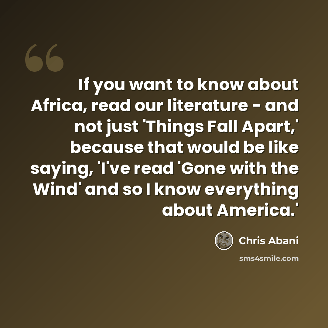 “If you want to know about Africa, read our literature - and not just 'Things Fall Apart,' because that would be like saying, 'I've read 'Gone with the Wind' and so I know everything about America.'” quote by Chris Abani