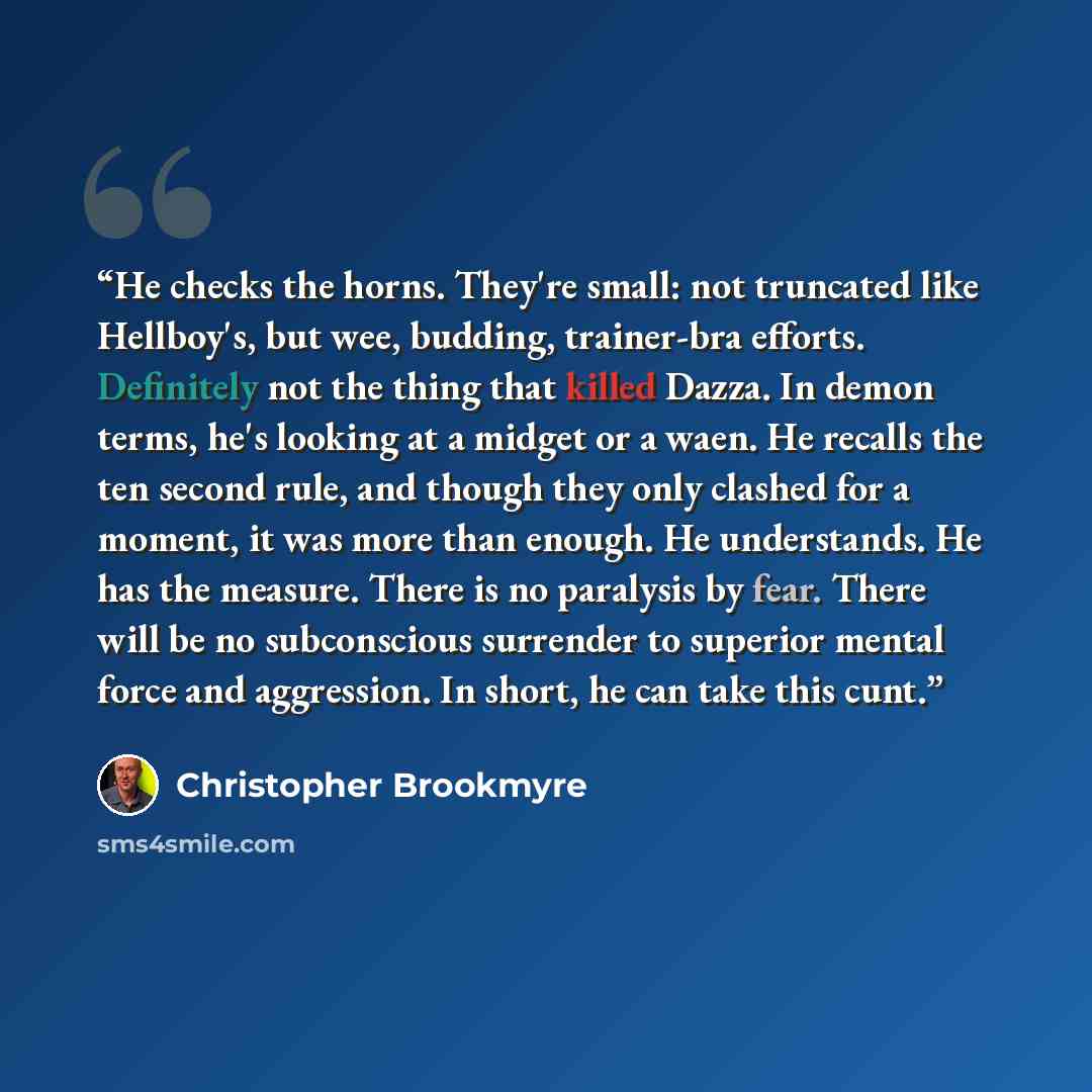 “He checks the horns. They're small: not truncated like Hellboy's, but wee, budding, trainer-bra efforts. Definitely not the thing that killed Dazza. In demon terms, he's looking at a midget or a waen. He recalls the ten second rule, and though they only clashed for a moment, it was more than…” quote by Christopher Brookmyre