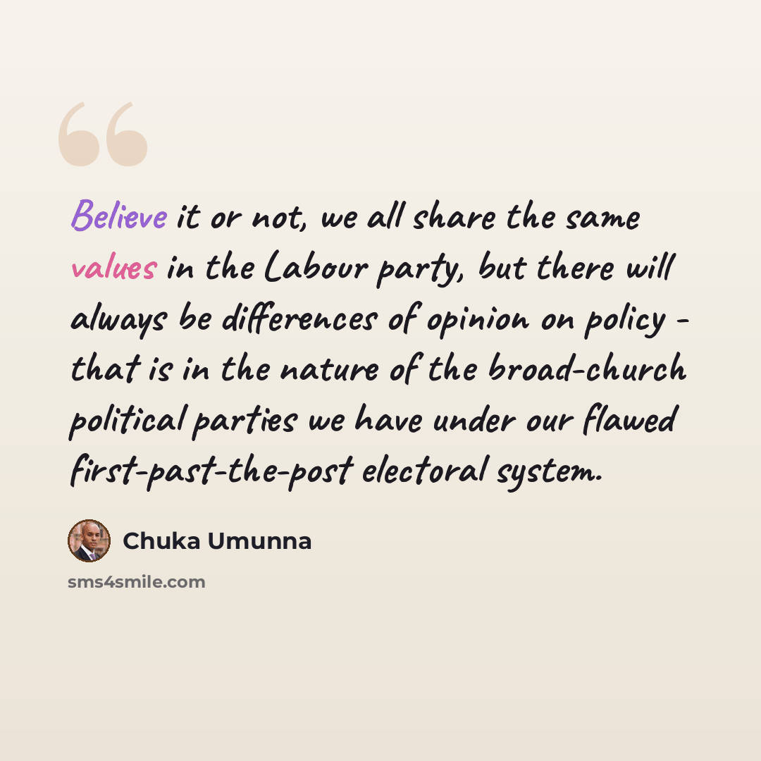 “Believe it or not, we all share the same values in the Labour party, but there will always be differences of opinion on policy - that is in the nature of the broad-church political parties we have under our flawed first-past-the-post electoral system.” quote by Chuka Umunna