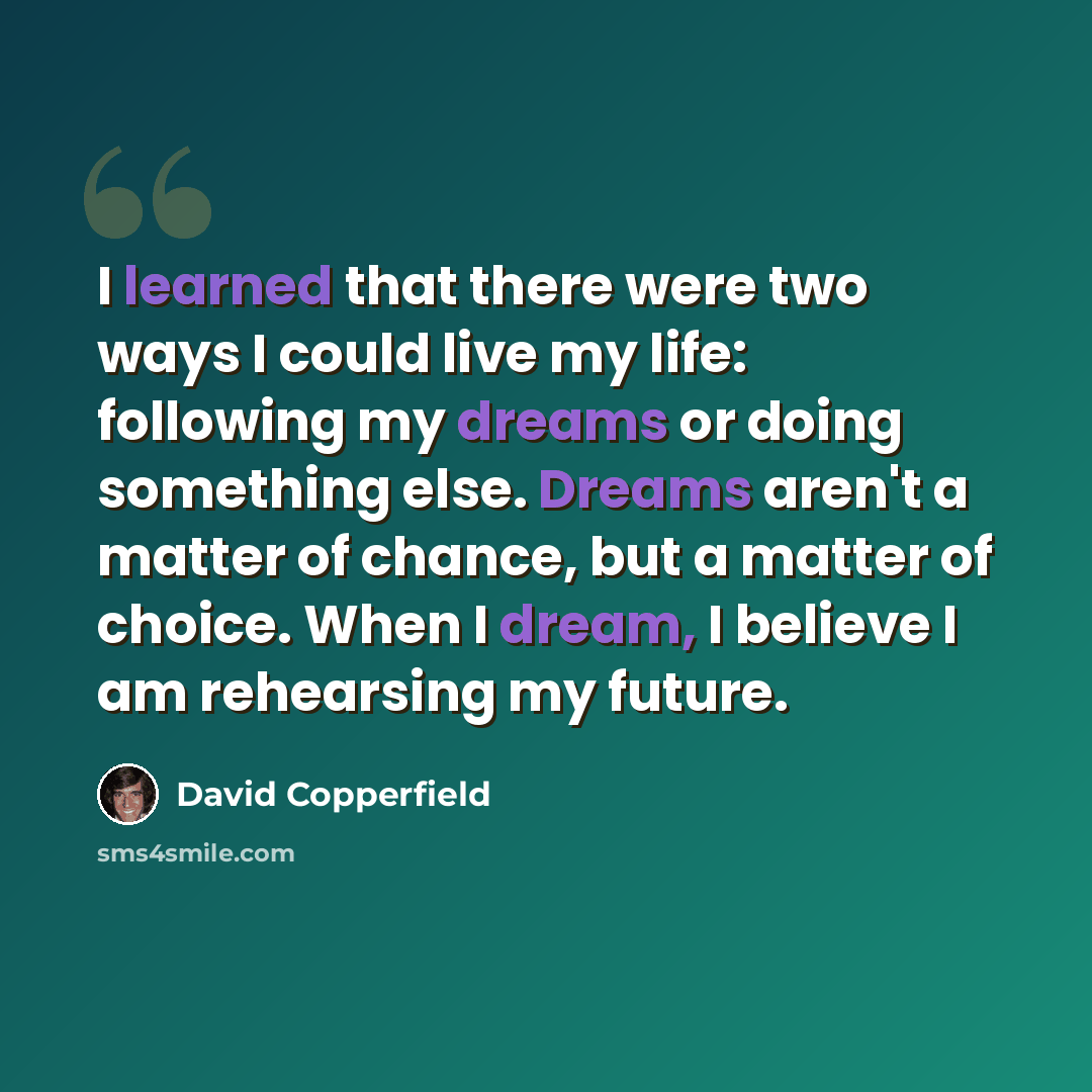 “I learned that there were two ways I could live my life: following my dreams or doing something else. Dreams aren't a matter of chance, but a matter of choice. When I dream, I believe I am rehearsing my future.” quote by David Copperfield