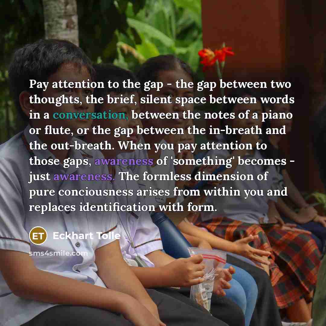 “Pay attention to the gap - the gap between two thoughts, the brief, silent space between words in a conversation, between the notes of a piano or flute, or the gap between the in-breath and the out-breath. When you pay attention to those gaps, awareness of 'something' becomes - just awareness. The…” quote by Eckhart Tolle