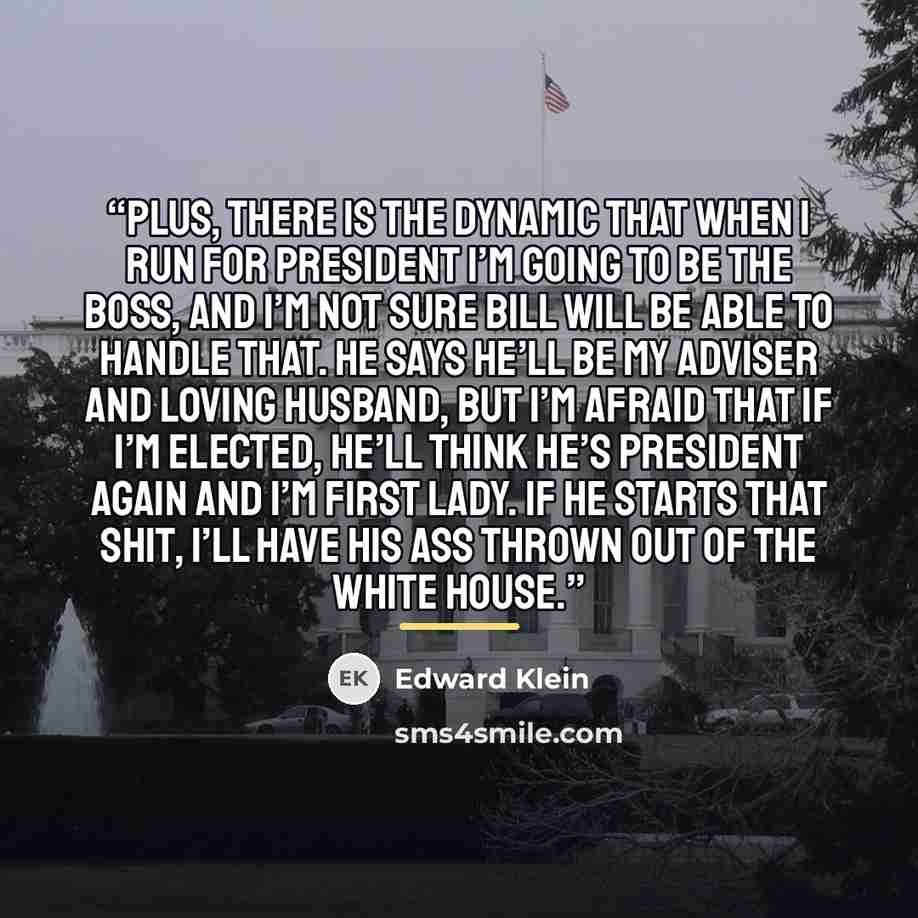 “Plus, there is the dynamic that when I run for president I’m going to be the boss, and I’m not sure Bill will be able to handle that. He says he’ll be my adviser and loving husband, but I’m afraid that if I’m elected, he’ll think he’s president again and I’m first lady. If he starts that shit…” quote by Edward Klein