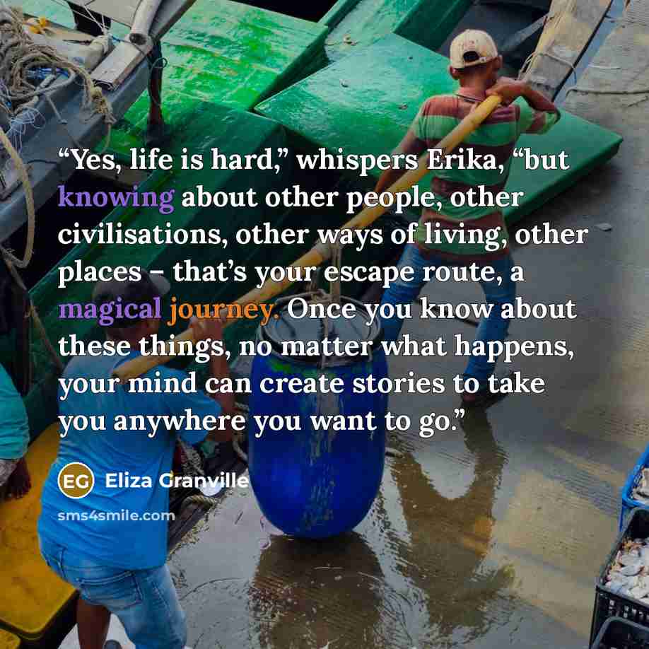 “Yes, life is hard,” whispers Erika, “but knowing about other people, other civilisations, other ways of living, other places – that’s your escape route, a magical journey. Once you know about these things, no matter what happens, your mind can create stories to take you anywhere you want to go.” quote by Eliza Granville