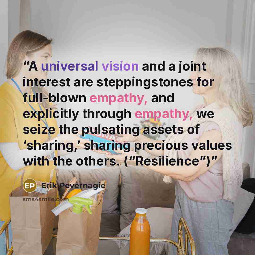 “A universal vision and a joint interest are steppingstones for full-blown empathy, and explicitly through empathy, we seize the pulsating assets of ‘sharing,’ sharing precious values with the others. (“Resilience”)” quote by Erik Pevernagie