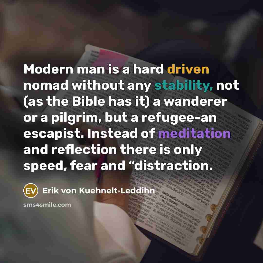 “Modern man is a hard driven nomad without any stability, not (as the Bible has it) a wanderer or a pilgrim, but a refugee-an escapist. Instead of meditation and reflection there is only speed, fear and “distraction.” quote by Erik von Kuehnelt-Leddihn