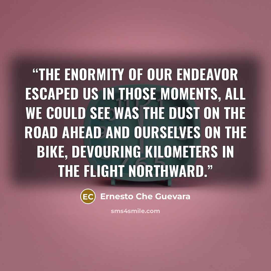“The enormity of our endeavor escaped us in those moments, all we could see was the dust on the road ahead and ourselves on the bike, devouring kilometers in the flight northward.” quote by Ernesto Che Guevara