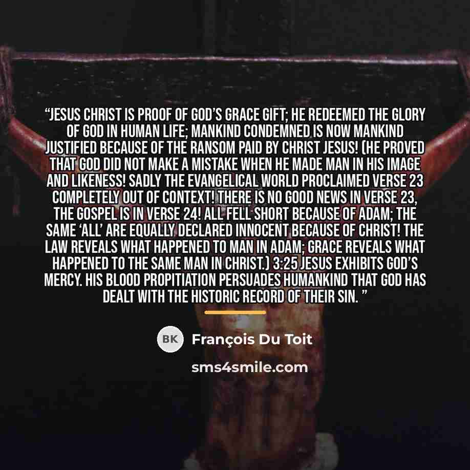 “Jesus Christ is proof of God’s grace gift; he redeemed the glory of God in human life; mankind condemned is now mankind justified because of the ransom paid by Christ Jesus! (He proved that God did not make a mistake when he made man in his image and likeness! Sadly the evangelical world…” quote by François Du Toit