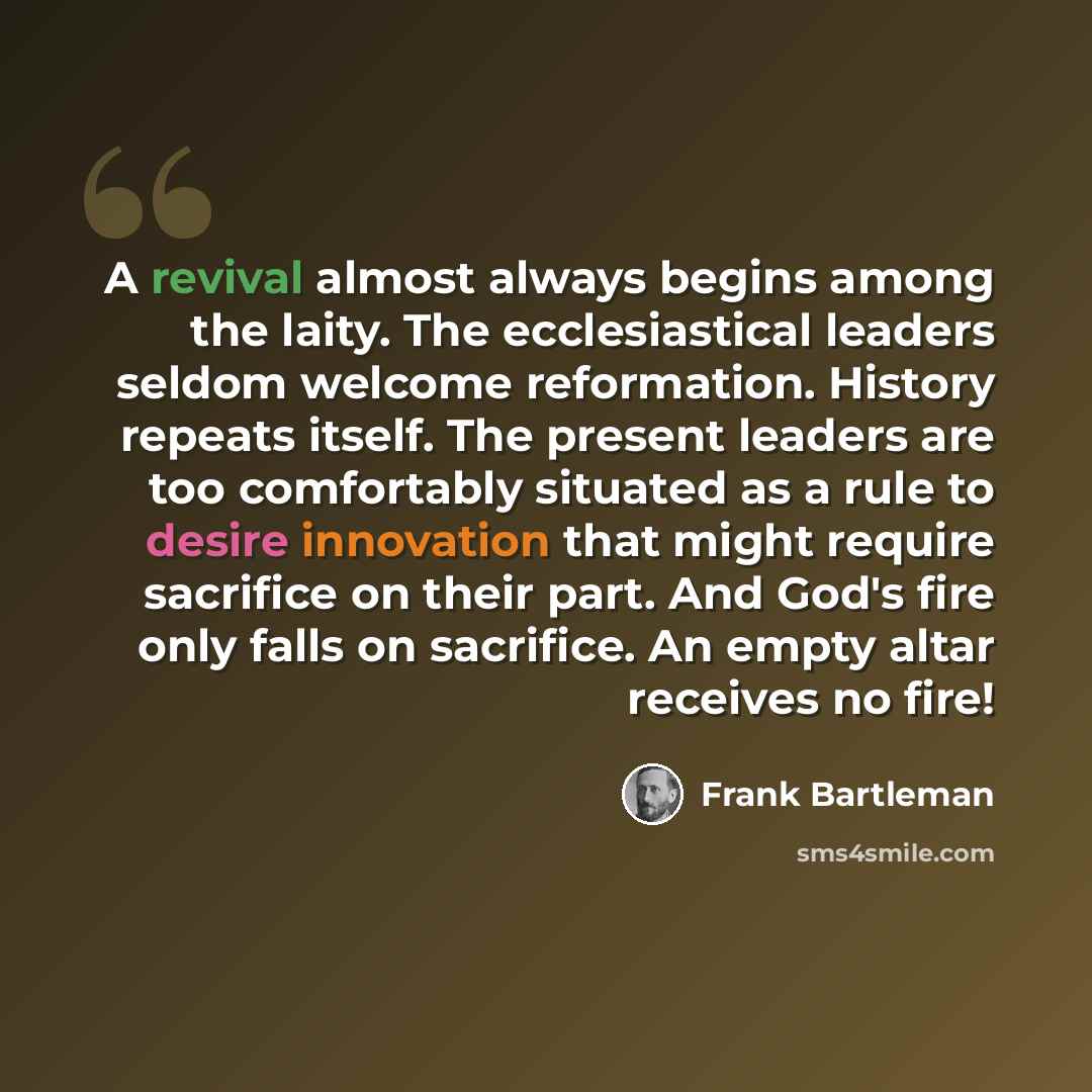“A revival almost always begins among the laity. The ecclesiastical leaders seldom welcome reformation. History repeats itself. The present leaders are too comfortably situated as a rule to desire innovation that might require sacrifice on their part. And God's fire only falls on sacrifice. An…” quote by Frank Bartleman