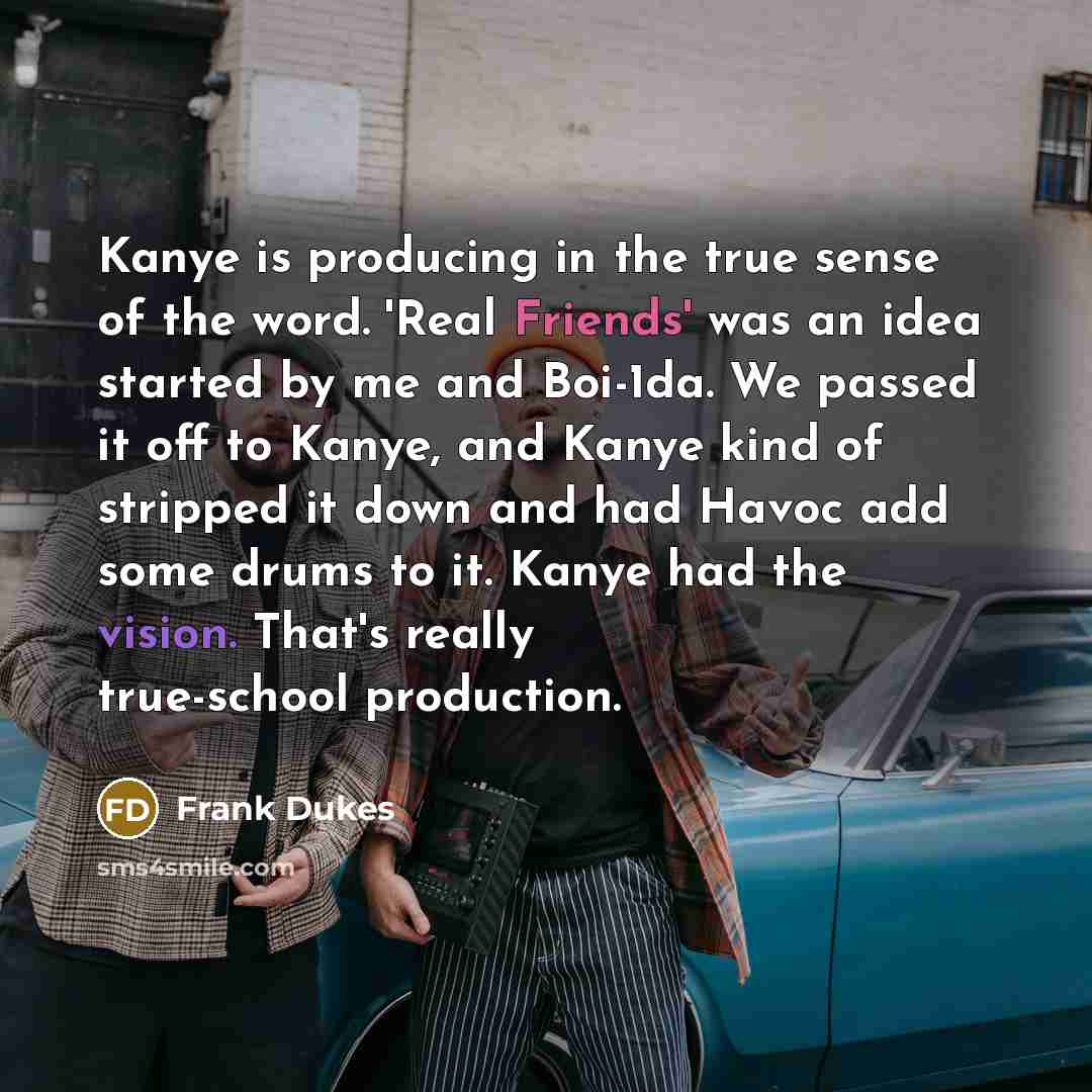 “Kanye is producing in the true sense of the word. 'Real Friends' was an idea started by me and Boi-1da. We passed it off to Kanye, and Kanye kind of stripped it down and had Havoc add some drums to it. Kanye had the vision. That's really true-school production.” quote by Frank Dukes