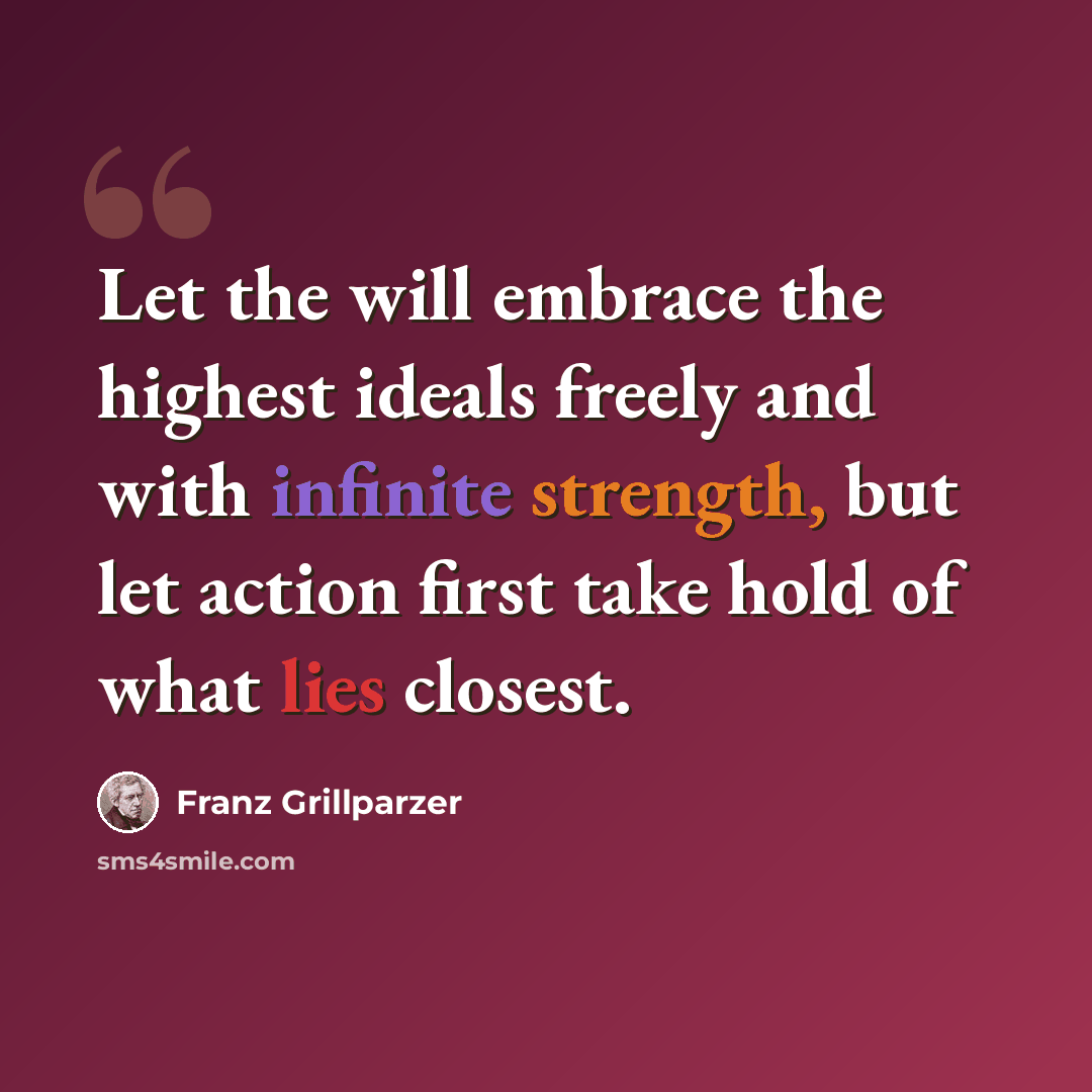 “Let the will embrace the highest ideals freely and with infinite strength, but let action first take hold of what lies closest.” quote by Franz Grillparzer