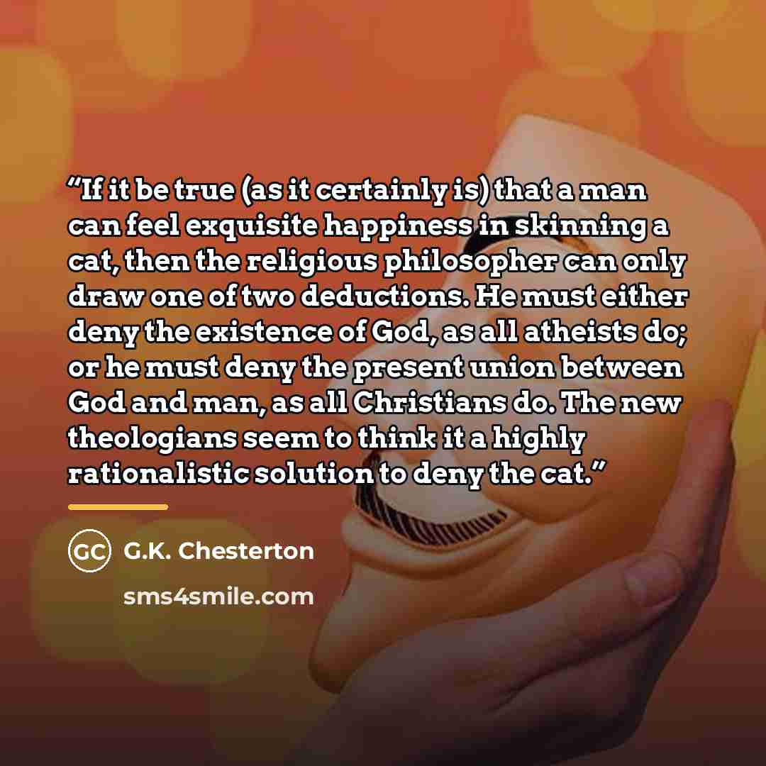 “If it be true (as it certainly is) that a man can feel exquisite happiness in skinning a cat, then the religious philosopher can only draw one of two deductions. He must either deny the existence of God, as all atheists do; or he must deny the present union between God and man, as all Christians…” quote by G.K. Chesterton