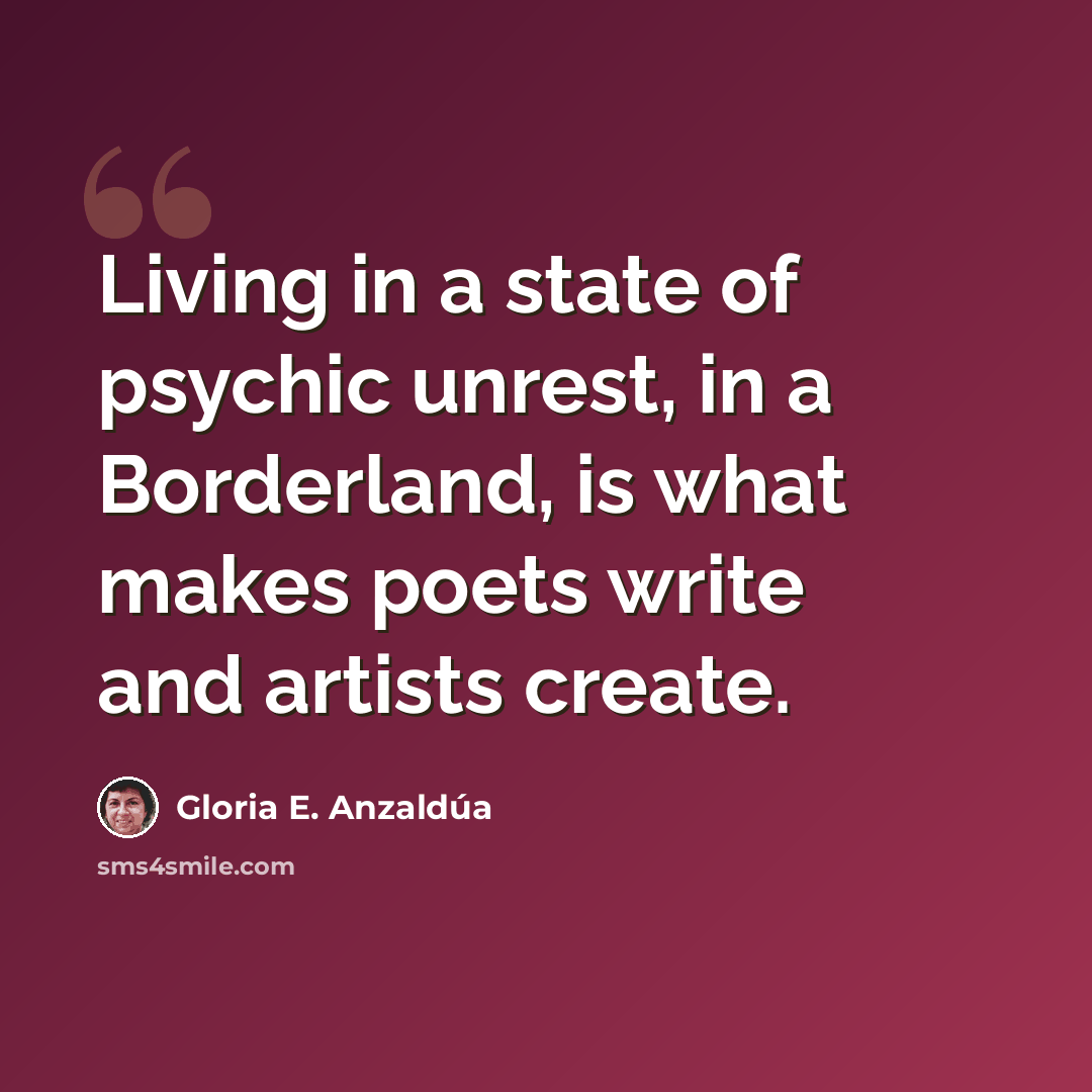 “Living in a state of psychic unrest, in a Borderland, is what makes poets write and artists create.” quote by Gloria E. Anzaldúa