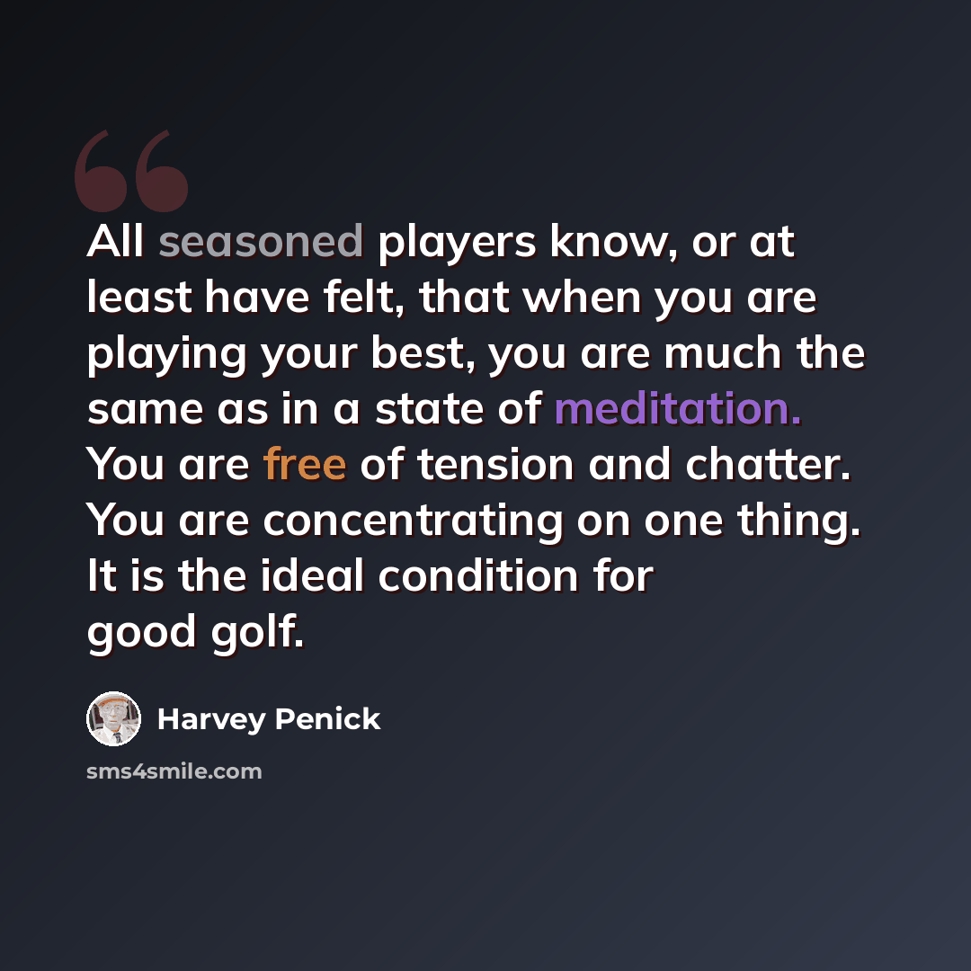 “All seasoned players know, or at least have felt, that when you are playing your best, you are much the same as in a state of meditation. You are free of tension and chatter. You are concentrating on one thing. It is the ideal condition for good golf.” quote by Harvey Penick