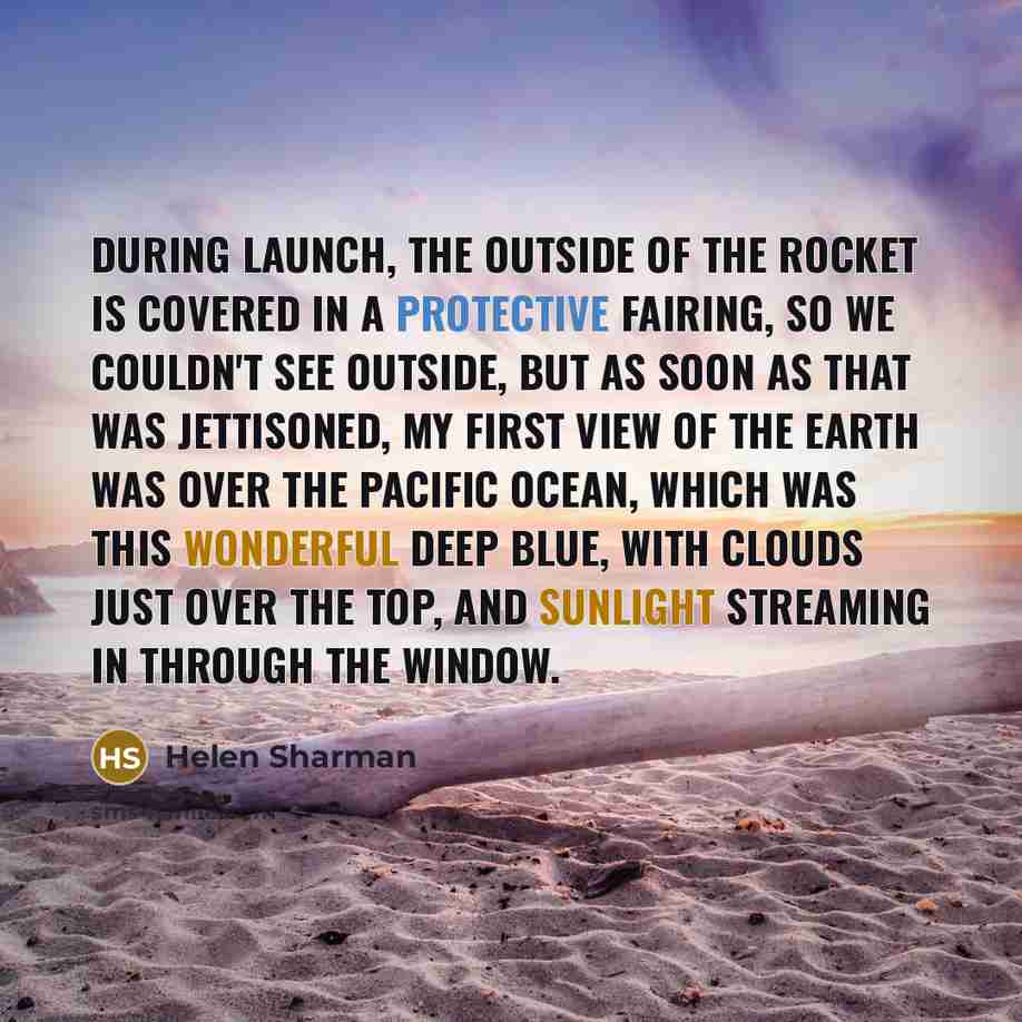“During launch, the outside of the rocket is covered in a protective fairing, so we couldn't see outside, but as soon as that was jettisoned, my first view of the earth was over the Pacific Ocean, which was this wonderful deep blue, with clouds just over the top, and sunlight streaming in through…” quote by Helen Sharman