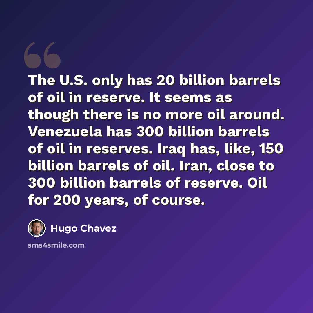 “The U.S. only has 20 billion barrels of oil in reserve. It seems as though there is no more oil around. Venezuela has 300 billion barrels of oil in reserves. Iraq has, like, 150 billion barrels of oil. Iran, close to 300 billion barrels of reserve. Oil for 200 years, of course.” quote by Hugo Chavez